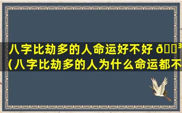 八字比劫多的人命运好不好 🌳 （八字比劫多的人为什么命运都不好 🐛 ）